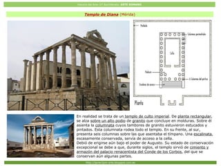 Historia del Arte (2º Bachillerato: ARTE ROMANO
Http://javier2pm-arte.blogspot.com.es
Templo de Diana (Mérida)
En realidad se trata de un templo de culto imperial. De planta rectangular,
se alza sobre un alto podio de granito que concluye en molduras. Sobre él
asienta la columnata cuyos tambores de granito estuvieron estucados y
pintados. Esta columnata rodea todo el templo. En su frente, al sur,
presenta seis columnas sobre las que asentaba el tímpano. Una escalinata,
escasamente conservada, servía de acceso a la cella.
Debió de erigirse aún bajo el poder de Augusto. Su estado de conservación
excepcional se debe a que, durante siglos, el templo sirvió de cimiento y
armazón del palacio renacentista del Conde de los Corbos, del que se
conservan aún algunas partes.
 