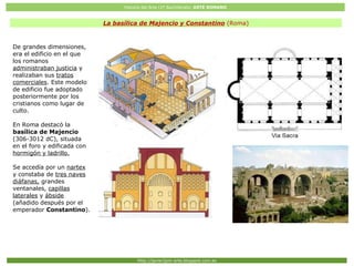 Historia del Arte (2º Bachillerato: ARTE ROMANO
Http://javier2pm-arte.blogspot.com.es
La basílica de Majencio y Constantino (Roma)
De grandes dimensiones,
era el edificio en el que
los romanos
administraban justicia y
realizaban sus tratos
comerciales. Este modelo
de edificio fue adoptado
posteriormente por los
cristianos como lugar de
culto.
En Roma destacó la
basílica de Majencio
(306-3012 dC), situada
en el foro y edificada con
hormigón y ladrillo.
Se accedía por un nartex
y constaba de tres naves
diáfanas, grandes
ventanales, capillas
laterales y ábside
(añadido después por el
emperador Constantino).
 