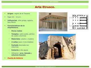 Historia del Arte (2º Bachillerato: ARTE ROMANO
Http://javier2pm-arte.blogspot.com.es
Arte Etrusco.
●
Origen: región de la Toscana
●
Siglo VII – VI a.C.
●
Influencias: arte griego, egipcio,
Asia Menor
●
Características de la
arquitectura:
– Pocos restos
– Templos, sobre podio, pórtico
de cuatro columnas
– Materiales: piedra y madera
– 3 cellas (para 3 divinidades)
– Fachada decorada con
columnas
– Cubierta a dos aguas
– Utilizaron: arco, bóveda y
columna toscana
●
Puerta de Volterra
 