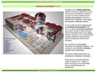 Historia del Arte (2º Bachillerato: ARTE ROMANO
Http://javier2pm-arte.blogspot.com.es
Termas de Caracalla (Roma)
Creadas como baños públicos,
tenían una gran importancia en la
vida de los ciudadanos romanos,
ya que no solo cumplían con la
función de la higiene, sino que
también se utilizaban como lugar
de reunión y salas de recreo.
En la ciudad de Roma destacaron
las termas de Caracalla (216
d.C). La gran cantidad de bañistas
que solían acudir a estas termas
(tenía capacidad para unos 1600)
obligó a construir una nueva traída
de agua desde el Acqua Marcia
(tercer acueducto de la Roma
antigua).
Se realizaron en hormigón
revestido de mármol y estuco, y se
cubrieron con grandes bóvedas y
cúpulas sobre pechinas.
El interior estaba decorado con
esculturas, mosaicos y pinturas.
Estuvieron en funcionamiento
hasta el siglo V d.C., época a
partir de la cual sus materiales
fueron sistemáticamente
expoliados.
 