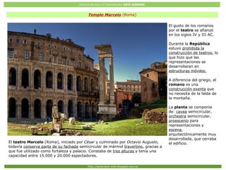 Historia del Arte (2º Bachillerato: ARTE ROMANO
Http://javier2pm-arte.blogspot.com.es
Templo Marcelo (Roma)
El gusto de los romanos
por el teatro se afianzó
en los siglos IV y III AC.
Durante la República
estuvo prohibida la
construcción de teatros, lo
que hizo que las
representaciones se
desarrollaran en
estructuras móviles.
A diferencia del griego, el
romano es una
construcción exenta que
no necesita de la falda de
la montaña.
La planta se componía
de: cavea semicircular,
orchestra semicircular,
proescenio para
representaciones y
escena,
arquitectónicamente muy
desarrollada, que cerraba
el edificio.El teatro Marcelo (Roma), iniciado por César y culminado por Octavio Augusto,
todavía conserva parte de su fachada semicircular de mármol travertino, gracias a
que fue utilizado como fortaleza y palacio. Constaba de tres alturas y tenía una
capacidad entre 15.000 y 20.000 espectadores.
 