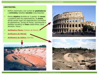Historia del Arte (2º Bachillerato: ARTE ROMANO
Http://javier2pm-arte.blogspot.com.es
ANFITEATRO.
●
Edificio destinado a las luchas de gladiadores
y animales; batallas navales (naumaquías)
●
Planta elíptica dividida en 3 partes: la cavea
o graderío para los espectadores; la arena,
donde tenían lugar los espectáculos (combates
de gladiadores, luchas de fieras, naumaquias o
batallas navales)y el foso subterráneo, para
almacén, fieras...
●
Anfiteatro Flavio (Coliseo de Roma)
●
Anfiteatro de Mérida
●
Anfiteatro de Itálica (Sevilla)
 