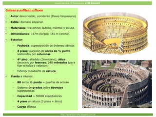Historia del Arte (2º Bachillerato: ARTE ROMANO
Http://javier2pm-arte.blogspot.com.es
Coliseo o anfiteatro Flavio
●
Autor desconocido; comitente (Flavio Vespasiano)
●
Estilo: Romano Imperial.
●
Materiales: travertino; ladrillo, mármol y estuco.
●
Dimensiones: 187m (largo); 155 m (ancho).
●
Exterior:
– Fachada: superposición de órdenes clásicos
– 3 pisos; sucesión de arcos de ½ punto
sostenidos por columnas
– 4º piso: añadido (Domiciano); ático
decorado por lesenas; 240 ménsulas (para
fijar el toldo o velarium)
– Exterior recubierto de estuco
●
Planta e interior:
– 80 arcos ½ punto = puertas de acceso
– Sistema de gradas sobre bóvedas
superpuestas
– Capacidad = 50000 espectadores
– 4 pisos en altura (3 pisos + ático)
– Cavea elíptica
 