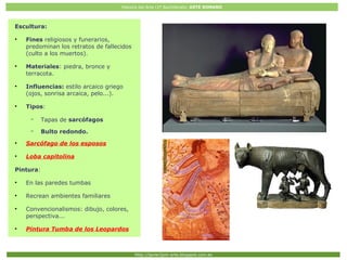 Historia del Arte (2º Bachillerato: ARTE ROMANO
Http://javier2pm-arte.blogspot.com.es
Escultura:
●
Fines religiosos y funerarios,
predominan los retratos de fallecidos
(culto a los muertos).
●
Materiales: piedra, bronce y
terracota.
●
Influencias: estilo arcaico griego
(ojos, sonrisa arcaica, pelo...).
●
Tipos:
– Tapas de sarcófagos
– Bulto redondo.
●
Sarcófago de los esposos
●
Loba capitolina
Pintura:
●
En las paredes tumbas
●
Recrean ambientes familiares
●
Convencionalismos: dibujo, colores,
perspectiva...
●
Pintura Tumba de los Leopardos
 