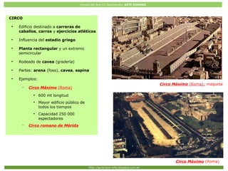 Historia del Arte (2º Bachillerato: ARTE ROMANO
Http://javier2pm-arte.blogspot.com.es
Circo Máximo (Roma); maqueta
Circo Máximo (Roma)
CIRCO
●
Edificio destinado a carreras de
caballos, carros y ejercicios atléticos
●
Influencia del estadio griego
●
Planta rectangular y un extremo
semicircular
●
Rodeado de cavea (gradería)
●
Partes: arena (foso), cavea, espina
●
Ejemplos:
– Circo Máximo (Roma)
●
600 mt longitud
●
Mayor edificio público de
todos los tiempos
●
Capacidad 250 000
espectadores
– Circo romano de Mérida
 
