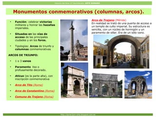 Historia del Arte (2º Bachillerato: ARTE ROMANO
Http://javier2pm-arte.blogspot.com.es
Arco de Trajano (Mérida)
En realidad se trató de una puerta de acceso a
un templo de culto imperial. Su estructura es
sencilla, con un núcleo de hormigón y un
paramento de sillar. Era de un sólo vano.
●
Función: celebrar victorias
militares y honrar las hazañas
imperiales.
●
Situadas en las vías de
acceso de las principales
ciudades y en los foros.
●
Tipologías: Arcos de triunfo y
columnas conmemorativas
ARCOS DE TRIUNFO:
●
1 o 3 vanos
●
Paramento liso o
profusamente decorado.
●
Aticus (es la parte alta), con
inscripción conmemorativa
●
Arco de Tito (Roma)
●
Arco de Constantino (Roma)
●
Comuna de Trajano (Roma)
Monumentos conmemorativos (columnas, arcos).
 
