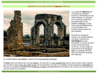 Historia del Arte (2º Bachillerato: ARTE ROMANO
Http://javier2pm-arte.blogspot.com.es
Tetrapilono de la villa romana de Cáparra (Cáceres)
La ciudad de Cáparra era
conocida por griegos y
romanos. Ptholomeo la cita
como Kapasa y la situaba
en la zona de Lusitania y
que pertenecía a los
pueblos vettones, lo que
indica que probablemente
se encontraba en la
frontera difusa entre los
dos pueblos.
Durante la ocupación
romana, la ciudad adquirió
una gran importancia
estratégica ya que
constituía un punto de paso
en las comunicaciones
norte-sur, lo que luego se
convertiría en la Vía de la
Plata, la calzada romana
que unía Emerita Augusta
con Asturica.
La ciudad estaba amurallada y disponía de tres puertas de acceso.
El arco tenía una altura de unos 13 metros. Se trata de un arco cuadriforme que se eleva sobre cuatro pilares
que forman cuatro arcos de medio punto. En los laterales que dan a la calzada romana aparecen pedestales en
los que se situaban probablemente estatuas o efigies representativas de la época. Es el único arco de este tipo
que se conserva en España.
 