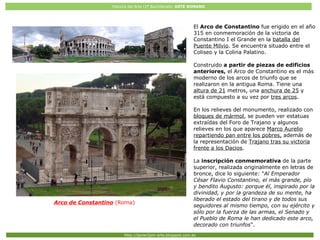 Historia del Arte (2º Bachillerato: ARTE ROMANO
Http://javier2pm-arte.blogspot.com.es
Arco de Constantino (Roma)
El Arco de Constantino fue erigido en el año
315 en conmemoración de la victoria de
Constantino I el Grande en la batalla del
Puente Milvio. Se encuentra situado entre el
Coliseo y la Colina Palatino.
Construido a partir de piezas de edificios
anteriores, el Arco de Constantino es el más
moderno de los arcos de triunfo que se
realizaron en la antigua Roma. Tiene una
altura de 21 metros, una anchura de 25 y
está compuesto a su vez por tres arcos.
En los relieves del monumento, realizado con
bloques de mármol, se pueden ver estatuas
extraídas del Foro de Trajano y algunos
relieves en los que aparece Marco Aurelio
repartiendo pan entre los pobres, además de
la representación de Trajano tras su victoria
frente a los Dacios.
La inscripción conmemorativa de la parte
superior, realizada originalmente en letras de
bronce, dice lo siguiente: "Al Emperador
César Flavio Constantino, el más grande, pío
y bendito Augusto: porque él, inspirado por la
divinidad, y por la grandeza de su mente, ha
liberado el estado del tirano y de todos sus
seguidores al mismo tiempo, con su ejército y
sólo por la fuerza de las armas, el Senado y
el Pueblo de Roma le han dedicado este arco,
decorado con triunfos".
 