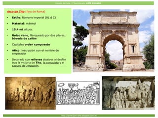 Historia del Arte (2º Bachillerato: ARTE ROMANO
Http://javier2pm-arte.blogspot.com.es
Arco de Tito (foro de Roma)
●
Estilo: Romano imperial (81 d C)
●
Material: mármol
●
15,4 mt altura.
●
Único vano; flanqueado por dos pilares;
bóveda de cañón
●
Capiteles orden compuesto
●
Ático: inscripción con el nombre del
emperador
●
Decorado con relieves alusivos al desfile
tras la victoria de Tito, la conquista y el
saqueo de Jerusalén.
 