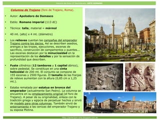 Historia del Arte (2º Bachillerato: ARTE ROMANO
Http://javier2pm-arte.blogspot.com.es
Columna Trajana (Roma)
Columna de Trajano (foro de Trajano, Roma).
●
Autor: Apolodoro de Damasco
●
Estilo: Romano imperial (113 dC)
●
Técnica: talla; material = mármol
●
40 mt. (alto) x 4 mt. (diámetro)
●
Los relieves cuentan las campañas del emperador
Trajano contra los dacios. Así se describen asedios,
arengas a las tropas, ejecuciones, escenas de
sacrificio, construcción de campamentos y puentes...
Las escenas destacan por la minuciosidad en la
representación de los detalles y por la sensación de
profundidad que describen.
●
Fuste cilíndrico (12 tambores y 1 capitel dórico),
sobre pedestal. Se constituye en una cinta
helicoidal de 200 mt. El conjunto se compone de
155 escenas y 2500 figuras. El tamaño de las franjas
de relieve aumentan con la altura (0,85 cm a 1,25
mt.).
●
Estaba rematada por estatua en bronce del
emperador (actualmente San Pedro). La columna se
encuentra en su emplazamiento original (el foro de
Trajano). A pesar de su originalidad, enlaza con la
tradición griega y egipcia de perpetuar hechos y sirvió
de modelo para otras columnas. También sirvió de
enterramiento a las cenizas del emperador Trajano y
su esposa Plotina.
 