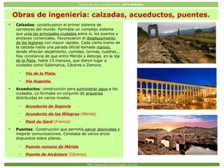Historia del Arte (2º Bachillerato: ARTE ROMANO
Http://javier2pm-arte.blogspot.com.es
Obras de ingeniería: calzadas, acueductos, puentes.
●
Calzadas: constituyeron el primer sistema de
carreteras del mundo. Formaba un complejo sistema
que unía las principales ciudades entre sí, los puertos y
enclaves comerciales. Favorecieron el desplazamiento
de las legiones con mayor rapidez. Cada cierto tramo de
la calzada había una parada oficial llamada mansio,
donde ofrecían alojamiento, comidas, termas, cuadras...
Hay constancia de que entre Mérida y Astorga, en la Vía
de la Plata, había 13 mansios, que dieron lugar a
ciudades como Salamanca, Cáceres o Zamora.
– Vía de la Plata.
– Vía Augusta.
●
Acueductos: construcción para suministrar agua a las
ciudades. Lo formaba un conjunto de arquerías
distribuidas en varios niveles.
– Acueducto de Segovia
– Acueducto de los Milagros (Mérida)
– Pont du Gard (Francia)
●
Puentes: Construcción que permitía salvar desniveles y
mejorar comunicaciones. Constaba de varios arcos
dispuestos sobre pilares.
– Puente romano de Mérida
– Puente de Alcántara (Cáceres)
 