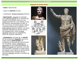 Historia del Arte (2º Bachillerato: ARTE ROMANO
Http://javier2pm-arte.blogspot.com.es
Augusto de Prima Porta.
- Autor: desconocido.
- Copia en mármol (14 dC).
- Localización: Museos Vaticanos (Roma).
- Descripción: Augusto es retratado
como jefe del ejército en el momento de
arengar a sus tropas. Viste con una
coraza decorada con ricos relieves en los
que aparece representados el cielo, el
Sol, y la Tierra; los dioses Apolo y Diana
y episodios bélicos de su gobierno. El
brazo derecho aparece alzado; y la mano
izquierda ostentaba la vara de mando,
hoy desaparecida. Sobre el brazo
izquierdo descansa una plegadísima
túnica de tradición helenística.
- Comentario: Se trata de un retrato
fiel del emperador Augusto, que en su
origen estuvo policromado. Su
semblante es recuerdo de como él quiso
ser recordado: joven, melancólico y
abrumado por sus responsabilidades. El
delfín y el cupido que aparecen a los pies
del emperador recuerdan el origen divino
de Augusto, quien decía ser descendiente
de la diosa Venus. El hecho de que
aparezca descalzo también es símbolo de
divinidad.
 