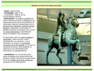 Historia del Arte (2º Bachillerato: ARTE ROMANO
Http://javier2pm-arte.blogspot.com.es
Estatua ecuestre de Marco Aurelio.
- Autor: desconocido.
- Cronología: siglo II dC.
- Localización: Palacio de los
Conservadores (Roma).
- Descripción: La estatua ecuestre de
Marco Aurelio se fundió en bronce con la
tradicional técnica de la cera perdida. El
emperador aparece representado con la
túnica de los militares y levanta el brazo
derecho, saludando a sus tropas. El
caballo mantiene el equilibrio con una de
sus patas levantadas, originalmente
sobre un bárbaro, hoy inexistente.
El emperador está con gesto relajado y
pacificador. Rostro sereno, como
correspondía a su carácter, y muy
inclinado a la cultura. La expresión
contrasta con la del caballo, en el que se
evidencia la fuerza. Esta dualidad, el
habitual en las representaciones
honoríficas y propagandísticas.
- Comentario: es una de las pocas
obras de bronce que conservamos del
periodo romano. Durante el renacimiento
sirvió de modelo para otras esculturas
ecuestres en el renacimiento.
 