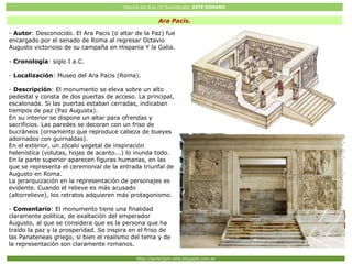 Historia del Arte (2º Bachillerato: ARTE ROMANO
Http://javier2pm-arte.blogspot.com.es
Ara Pacis.
- Autor: Desconocido. El Ara Pacis (o altar de la Paz) fue
encargado por el senado de Roma al regresar Octavio
Augusto victorioso de su campaña en Hispania Y la Galia.
- Cronología: siglo I a.C.
- Localización: Museo del Ara Pacis (Roma).
- Descripción: El monumento se eleva sobre un alto
pedestal y consta de dos puertas de acceso. La principal,
escalonada. Si las puertas estaban cerradas, indicaban
tiempos de paz (Paz Augusta).
En su interior se dispone un altar para ofrendas y
sacrificios. Las paredes se decoran con un friso de
bucráneos (ornamento que reproduce cabeza de bueyes
adornados con guirnaldas).
En el exterior, un zócalo vegetal de inspiración
helenística (volutas, hojas de acanto...) lo inunda todo.
En la parte superior aparecen figuras humanas, en las
que se representa el ceremonial de la entrada triunfal de
Augusto en Roma.
La jerarquización en la representación de personajes es
evidente. Cuando el relieve es más acusado
(altorrelieve), los retratos adquieren más protagonismo.
- Comentario: El monumento tiene una finalidad
claramente política, de exaltación del emperador
Augusto, al que se considera que es la persona que ha
traído la paz y la prosperidad. Se inspira en el friso de
las Panateneas griego, si bien el realismo del tema y de
la representación son claramente romanos.
 