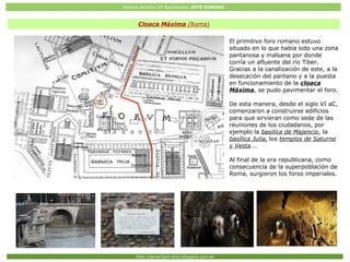 Historia del Arte (2º Bachillerato: ARTE ROMANO
Http://javier2pm-arte.blogspot.com.es
El primitivo foro romano estuvo
situado en lo que había sido una zona
pantanosa y malsana por donde
corría un afluente del río Tíber.
Gracias a la canalización de este, a la
desecación del pantano y a la puesta
en funcionamiento de la cloaca
Máxima, se pudo pavimentar el foro.
De esta manera, desde el siglo VI aC,
comenzaron a construirse edificios
para que sirvieran como sede de las
reuniones de los ciudadanos, por
ejemplo la basilica de Majencio, la
basílica Julia, los templos de Saturno
y Vesta...
Al final de la era republicana, como
consecuencia de la superpoblación de
Roma, surgieron los foros imperiales.
Cloaca Máxima (Roma)
 