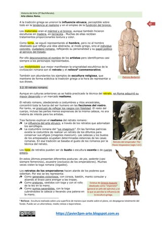 Historia del Arte (2º Bachillerato).
Arte clásico: Roma.
https://javier2pm-arte.blogspot.com.es
10
A la tradición griega se unieron la influencia etrusca, perceptible sobre
todo en la tendencia al realismo y en el empleo de la fundición del bronce.
Los materiales eran el mármol y el bronce, aunque también hicieron
esculturas en madera, en terracota… Muchas de ellas recibían
tratamientos proporcionarles textura y color.
Como tema, se siguió representando al hombre, pero no al hombre
idealizado que refleja una idea abstracta, al modo griego, sino al individuo
concreto, ciudadano romano, reflejando su personalidad y su papel político
al servicio del Estado.
Por ello desconocemos el nombre de los artistas pero identificamos casi
siempre a los personajes representados.
Las modalidades que mejor manifiestan la originalidad escultórica de la
civilización romana son el retrato y el relieve6
conmemorativo.
También son abundantes los ejemplos de escultura religiosa, que
mantiene de forma ecléctica la tradición griega a la hora de representar a
sus dioses.
3.2. El retrato romano.
Aunque en culturas anteriores ya se había practicado la técnica del retrato, en Roma adquirió su
mayor desarrollo y un marcado realismo.
El retrato romano, obedeciendo a costumbres y ritos ancestrales,
concentró toda la fuerza del ser humano en las facciones del rostro.
Por tanto, se preocupó de reflejar los rasgos con fidelidad. El resto del
cuerpo, incluso las partes menos expresivas de la misma cabeza, no era
materia de interés para los artistas.
Tres factores explican el realismo del retrato romano:
La influencia del arte etrusco, a través de los retratos que adornaban
los sarcófagos.
La costumbre romana del “ius imaginum”. En las familias patricias
existía la costumbre de realizar un retrato de los difuntos para
conservar sus efigies (imagines maiorum). Las cabezas y los bustos
de los antepasados ocupaban determinadas estancias de las casas
romanas. En esa tradición se basaba el gusto de los romanos por la
técnica del retrato.
Los tipos de retratos pueden ser de busto o escultura exenta o de cuerpo
entero.
En estos últimos presentan diferentes posturas: de pie, sedente (casi
siempre femeninos), ecuestre (exclusivo de los emperadores). Muchas
veces visten la toga romana (togados).
Los retratos de los emperadores hacen alarde de los poderes que
ostentan. Por eso se les representa:
Como generales victoriosos, con coraza, bastón, manto consular y
alzando el brazo para arengar a las tropas.
Como pretores, vestidos con toga y con el rollo
de la ley en la mano.
Como sumos sacerdotes, con la toga
cubriéndoles la cabeza y llevando una patena en
la mano.
6 Relieve. Escultura realizada sobre una superficie de manera que resalte sobre el plano, sin despegarse totalmente del
fondo. Puede ser un altorrelieve, medio relieve o bajorrelieve.
Patricio Barberini.
Retrato del emperador Tito
Flavio Vespasiano (siglo I d.C)
Estatua de Octavio Augusto
idealizado como “imperator”
(general en jefe del ejército) y en
la que se percibe la influencia de
la escultura griega.
 