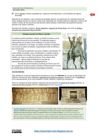 Historia del Arte (2º Bachillerato).
Arte clásico: Roma.
https://javier2pm-arte.blogspot.com.es
11
Como héroes o dioses (apoteósicos), aparecen semidesnudos y con atributos de alguna
divinidad.
Además de los retratos, a los romanos les gustaba decorar sus estancias con reproducciones de
obras griegas hechas en mármol. Estas eran realizadas por artistas helenos emigrados a Roma. De
hecho, muchas de las esculturas del periodo clásico griego y helenístico las podemos rastrear
gracias a las copias romanas.
Ejemplos de retratos romanos: Bruto capitolino, Augusto de Prima Porta, así como la estatua
ecuestre del emperador Marco Aurelio.
Estatua ecuestre de Marco Aurelio.
La estatua ecuestre de Marco Aurelio se fundió en bronce con la
tradicional técnica de la cera perdida. El emperador aparece
representado con la túnica de los militares y levanta el brazo
derecho, saludando a sus tropas. El caballo mantiene el equilibrio
con una de sus patas levantadas, originalmente sobre un bárbaro,
hoy inexistentes.
Presenta al emperador con gesto relajado y pacificador. El
rostro refleja serenidad, como correspondía a su propio carácter,
muy inclinado a la cultura. Esta expresión contrasta con la del
caballo, en el que se evidencia la fuerza. Este carácter dual
(serenidad – agresividad) es habitual en este tipo de
representaciones honoríficas y propagandísticas.
Se trata de una de las pocas esculturas en bronce que nos
han quedado de la época romana. Durante el Renacimiento serviría
de modelo para un buen número de esculturas ecuestres.
3.3 Los relieves.
Otro ámbito en el que se desarrolló la escultura es el de los relieves con el que se decoraban los
edificios. Muchos de ellos reflejaban episodios de la historia romana y destacan por el detallismo
en la representación de la vida cotidiana: armas, edificios, medios de transporte…
Entre los relieves de tema histórico destacan los que decoran la columna de Trajano (Roma); la
columna de Marco Aurelio (Roma), relieves del Ara Pacis Augustae.
Ara Pacis Augustae. En el año 13 a.C., el Senado romano decidió erigir un altar en señal de agradecimiento por las
exitosas campañas del emperador Augusto en Hispania y la Galia, que tuvieron como resultado la sumisión
definitiva de ambos territorios a Roma. Se decidió ubicarlo en el Campo de Marte. Su nombre proviene de un
antiguo templo allí consagrado al dios de la guerra, y esta circunstancia no deja de tener carácter simbólico, pues la
guerra y la paz constituyen las dos caras del propio Augusto: llegó al poder al término de una cruenta guerra civil,
pero supo aportar a Roma la estabilidad política y social que le permitiría convertirse en la dueña del Mediterráneo.
 