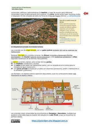 Historia del Arte (2º Bachillerato).
Arte clásico: Roma.
https://javier2pm-arte.blogspot.com.es
4
comerciales, políticas y administrativas (la basílica, o lugar de reunión para relaciones
comerciales y para la administración de la justicia, y la curia, donde tenían lugar reuniones civiles
o religiosas). El más completo de todos los foros es el Foro de Trajano (Roma). (+ INFORMACIÓN)
2.3 Arquitectura privada: la vivienda romana.
Las viviendas son de origen etrusco, con un patio central alrededor del cual se organizan las
habitaciones.
Destacan tres tipos de viviendas romanas: las domus (viviendas urbanas para familias
acomodadas); las insulae (casa de vecinos populares); y las residencias campestres o villae,
segundas residencias de las familias más pudientes.
La domus (vivienda urbana), solía constar de tres partes:
El vestíbulo (vestibulum) o acceso.
Un patio al que daban las habitaciones (atrio), con un receptáculo en el centro para la
recogida de agua (impluvium).
Una parte privada formada por un patio con columnas (peristylum), jardín y habitaciones a
su alrededor (cubículum).
Las fachadas y el aspecto exterior aparecían descuidados, pues los constructores daban más
importancia al espacio interior.
Las viviendas mejor conservadas las encontramos en Pompeya y Herculano, ciudades que
quedaron enterradas bajo la erupción del Vesubio en el año 79 dC, y que se encuentran en
perfecto estado.
Plano de la ciudad romana de
Mérida.
Como capital de la provincia
romana de Lusitania, Emérita
contaba con edificios públicos
relevantes como el teatro,
anfiteatro y circo, así como
puentes y acueductos, que hoy
constituyen uno de los conjuntos
monumentales mejor conservados
de Europa.
(+ INFORMACIÓN. Recorrido
virtual por la antigua Mérida
romana).
 