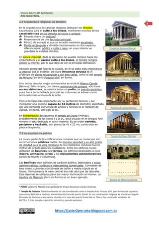 Historia del Arte (2º Bachillerato).
Arte clásico: Roma.
https://javier2pm-arte.blogspot.com.es
5
2.4 Arquitectura religiosa: los templos.
En la arquitectura de carácter religioso destacan los templos.
Levantados para el culto a los dioses, mantienen muchas de las
características de los templos etruscos y griegos:
Elevado sobre un pódium2
.
Preeminencia de una fachada principal.
Pórtico de entrada al que se accedía mediante escalinata.
Planta rectangular y dividida interiormente en dos espacios
diferenciados: pórtico y cella o naos, en cuyo interior se
guardaba la estatua del dios.
En época imperial, dada la devoción del pueblo romano hacia los
emperadores y el escaso culto a los dioses, el templo romano
perdió su interés, por lo que dejó de ser la principal edificación.
Ubicado dentro del foro de la ciudad, en él se daba más importancia
al interior que al exterior. De clara influencia etrusca es el
prototipo de planta rectangular y con tres cellas, como la del templo
de Portuno3
(o de la Fortuna Viril) en Roma.
Uno de los templos mejor conservados es el de la Maison Carrée
(Nimes). Este templo, con claras reminiscencias griegas, sólo tiene
acceso delantero, se asienta sobre un podio, es pseudo-períptero,
pues fuera de la fachada principal las columnas se adosan como
semi-columnas al muro de la cella.
Pero el templo más importante por su perfección técnica y por
incorporar una enorme cúpula de 43 metros de diámetro soportada
por una compleja estructura de anillos y nervios es el Panteón de
Agripa, en Roma, del siglo II dC.
En Extremadura destacamos el templo de Diana (Mérida),
probablemente de los siglos I y II dC. Está situado en el antiguo foro
romano y está dedicado al culto imperial. Es de orden corintio,
períptero y hexástilo, con planta de 41 x 22 mt, construido en
piedra de granito.
2.5 La arquitectura pública
La mayor parte de las edificaciones romanas que se conservan son
construcciones públicas civiles. La enorme variedad y su alto grado
de utilidad para la vida cotidiana de los habitantes romanos fueron
motivo de orgullo para los ciudadanos. Entre los edificios civiles
destacan las basílicas, las termas, los edificios destinados al ocio
(teatro, anfiteatro, circo) y los monumentos conmemorativos
(arcos de triunfo y columnas).
Las basílicas eran edificios de carácter público, destinados a actos
administrativos, jurídicos e intercambios comerciales. Constaban de
tres naves, cubiertas con bóveda de cañón y media cúpula en el
fondo. Normalmente la nave central era más alta que las laterales.
Este desnivel se utilizaba para dar mayor iluminación al interior. La
basílica de Majencio (foro de Roma) es un buen ejemplo.
2 PODIO (pódium): Plataforma o pedestal en el que descansan varias columnas.
3 Templo de Portuno. Tradicionalmente ha sido considerado como el templo de la Fortuna Viril, pero hoy en día se piensa
que estuvo dedicado a Portuno, divinidad protectora del puerto fluvial. Es una construcción religiosa de planta rectangular.
El templo de Portuno se encuentra situado en la zona del puerto fluvial del río Tíber y fue construido alrededor de
80/70 a. C. Este templo es próstilo, tetrástilo y pseudo-períptero.
Maison Carrée (Nimes, FRANCIA)
Templo de Portuno (Roma)
Panteón de Agripa (Roma)
Templo de Diana (Mérida)
Basílica de Majencio (Roma)
 