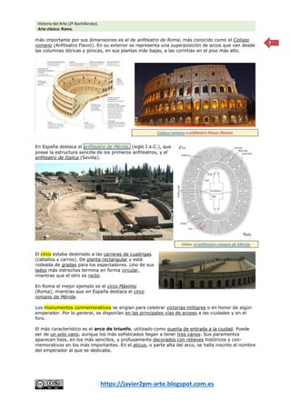 Historia del Arte (2º Bachillerato).
Arte clásico: Roma.
https://javier2pm-arte.blogspot.com.es
7
más importante por sus dimensiones es el de anfiteatro de Roma, más conocido como el Coliseo
romano (Anfiteatro Flavio). En su exterior se representa una superposición de arcos que van desde
las columnas dóricas y jónicas, en sus plantas más bajas, a las corintias en el piso más alto.
En España destaca el anfiteatro de Mérida, (siglo I a.C.), que
posee la estructura sencilla de los primeros anfiteatros, y el
anfiteatro de Italica (Sevilla).
El circo estaba destinado a las carreras de cuadrigas
(caballos y carros). De planta rectangular y está
rodeada de gradas para los espectadores. Uno de sus
lados más estrechos termina en forma circular,
mientras que el otro es recto.
En Roma el mejor ejemplo es el circo Máximo
(Roma), mientras que en España destaca el circo
romano de Mérida.
Los monumentos conmemorativos se erigían para celebrar victorias militares o en honor de algún
emperador. Por lo general, se disponían en las principales vías de acceso a las ciudades y en el
foro.
El más característico es el arco de triunfo, utilizado como puerta de entrada a la ciudad. Puede
ser de un solo vano, aunque los más sofisticados llegan a tener tres vanos. Sus paramentos
aparecen lisos, en los más sencillos, y profusamente decorados con relieves históricos y con-
memorativos en los más importantes. En el aticus, o parte alta del arco, se halla inscrito el nombre
del emperador al que se dedicaba.
Coliseo romano o anfiteatro Flavio (Roma)
Vídeo: el anfiteatro romano de Mérida.
 