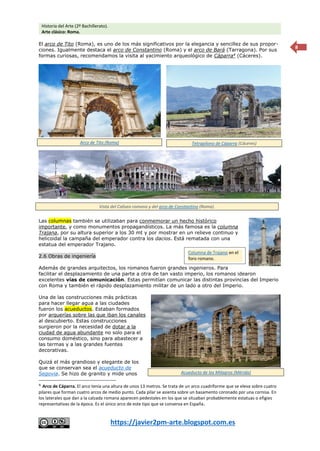 Historia del Arte (2º Bachillerato).
Arte clásico: Roma.
https://javier2pm-arte.blogspot.com.es
8
El arco de Tito (Roma), es uno de los más significativos por la elegancia y sencillez de sus propor-
ciones. Igualmente destaca el arco de Constantino (Roma) y el arco de Bará (Tarragona). Por sus
formas curiosas, recomendamos la visita al yacimiento arqueológico de Cáparra4
(Cáceres).
Las columnas también se utilizaban para conmemorar un hecho histórico
importante, y como monumentos propagandísticos. La más famosa es la columna
Trajana, por su altura superior a los 30 mt y por mostrar en un relieve continuo y
helicoidal la campaña del emperador contra los dacios. Está rematada con una
estatua del emperador Trajano.
2.6 Obras de ingeniería
Además de grandes arquitectos, los romanos fueron grandes ingenieros. Para
facilitar el desplazamiento de una parte a otra de tan vasto imperio, los romanos idearon
excelentes vías de comunicación. Estas permitían comunicar las distintas provincias del Imperio
con Roma y también el rápido desplazamiento militar de un lado a otro del Imperio.
Una de las construcciones más prácticas
para hacer llegar agua a las ciudades
fueron los acueductos. Estaban formados
por arquerías sobre las que iban los canales
al descubierto. Estas construcciones
surgieron por la necesidad de dotar a la
ciudad de agua abundante no solo para el
consumo doméstico, sino para abastecer a
las termas y a las grandes fuentes
decorativas.
Quizá el más grandioso y elegante de los
que se conservan sea el acueducto de
Segovia. Se hizo de granito y mide unos
4
Arco de Cáparra. El arco tenía una altura de unos 13 metros. Se trata de un arco cuadriforme que se eleva sobre cuatro
pilares que forman cuatro arcos de medio punto. Cada pilar se asienta sobre un basamento coronado por una cornisa. En
los laterales que dan a la calzada romana aparecen pedestales en los que se situaban probablemente estatuas o efigies
representativas de la época. Es el único arco de este tipo que se conserva en España.
Arco de Tito (Roma) Tetrapilono de Cáparra (Cáceres)
Vista del Coliseo romano y del arco de Constantino (Roma).
Columna de Trajano en el
foro romano.
Acueducto de los Milagros (Mérida)
 