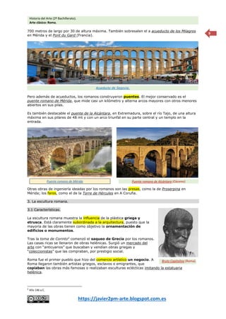 Historia del Arte (2º Bachillerato).
Arte clásico: Roma.
https://javier2pm-arte.blogspot.com.es
9
700 metros de largo por 30 de altura máxima. También sobresalen el a acueducto de los Milagros
en Mérida y el Pont du Gard (Francia).
Pero además de acueductos, los romanos construyeron puentes. El mejor conservado es el
puente romano de Mérida, que mide casi un kilómetro y alterna arcos mayores con otros menores
abiertos en sus pilas.
Es también destacable el puente de la Alcántara, en Extremadura, sobre el río Tajo, de una altura
máxima en sus pilares de 48 mt y con un arco triunfal en su parte central y un templo en la
entrada.
Otras obras de ingeniería ideadas por los romanos son las presas, como la de Proserpina en
Mérida; los faros, como el de la Torre de Hércules en A Coruña.
3. La escultura romana.
3.1 Características.
La escultura romana muestra la influencia de la plástica griega y
etrusca. Está claramente subordinada a la arquitectura, puesto que la
mayoría de las obras tienen como objetivo la ornamentación de
edificios o monumentos.
Tras la toma de Corinto5
comenzó el saqueo de Grecia por los romanos.
Las casas ricas se llenaron de obras helénicas. Surgió un mercado del
arte con “anticuarios” que buscaban y vendían obras griegas y
“coleccionistas” que las compraban, por prestigio social.
Roma fue el primer pueblo que hizo del comercio artístico un negocio. A
Roma llegaron también artistas griegos, esclavos o emigrantes, que
copiaban las obras más famosas o realizaban esculturas eclécticas imitando la estatuaria
helénica.
5
Año 146 a.C.
Bruto Capitolino (Roma).
Acueducto de Segovia.
Puente romano de Mérida Puente romano de Alcántara (Cáceres)
 