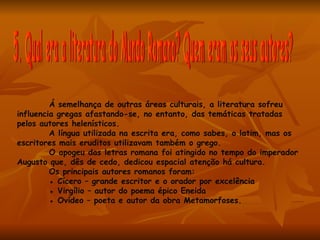 Á semelhança de outras áreas culturais, a literatura sofreu
influencia gregas afastando-se, no entanto, das temáticas tratadas
pelos autores helenísticos.
         A língua utilizada na escrita era, como sabes, o latim, mas os
escritores mais eruditos utilizavam também o grego.
         O apogeu das letras romana foi atingido no tempo do imperador
Augusto que, dês de cedo, dedicou espacial atenção há cultura.
         Os principais autores romanos foram:
         ● Cícero – grande escritor e o orador por excelência
         ● Virgílio – autor do poema épico Eneida
         ● Ovídeo – poeta e autor da obra Metamorfoses.
 