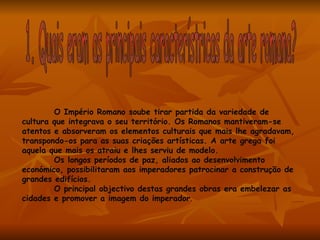 O Império Romano soube tirar partida da variedade de
cultura que integrava o seu território. Os Romanos mantiveram-se
atentos e absorveram os elementos culturais que mais lhe agradavam,
transpondo-os para as suas criações artísticas. A arte grega foi
aquela que mais os atraiu e lhes serviu de modelo.
        Os longos períodos de paz, aliados ao desenvolvimento
económico, possibilitaram aos imperadores patrocinar a construção de
grandes edifícios.
        O principal objectivo destas grandes obras era embelezar as
cidades e promover a imagem do imperador.
 