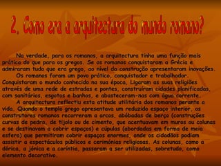 Na verdade, para os romanos, a arquitectura tinha uma função mais
prática do que para os gregos. Se os romanos conquistaram a Grécia e
admiraram tudo que era grego, ao nível da construção apresentaram inovações.
      Os romanos foram um povo prático, conquistador e trabalhador.
Conquistaram o mundo conhecido na sua época, Ligaram as suas religiões
através de uma rede de estradas e pontes, construíram cidades planificadas,
com sanitários, esgotos e banhos, e abasteceram-nas com água corrente.
      A arquitectura reflectiu esta atitude utilitária dos romanos perante a
vida. Quando o templo grego apresentava um reduzido espaço interior, os
construtores romanos recorreram a arcos, abóbadas de berço (construções
curvas de pedra, de tijolo ou de cimento, que acentuavam em muros ou colunas
e se destinavam a cobrir espaços) e cúpulas (abordadas em forma de meia
esfera) que permitiram cobrir espaços enormes, onde os cidadãos podiam
assistir a espectáculos públicos e cerimónias religiosas. As colunas, como a
dórica, a jónica e a coríntia, passaram a ser utilizadas, sobretudo, como
elemento decorativo.
 