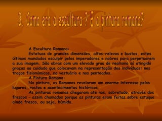 A Escultura Romana:
        Estatuas de grandes dimensões, altos-relevos e bustos, estes
últimos mandados esculpir pelos imperadores e nobres para perpetuarem
a sua imagem. São obras com um elevado grau de realismo só atingido
graças ao cuidado que colocavam na representação dos indivíduos: nos
traços fisionómicos, no vestuário e nos penteados.
        A Pintura Romana:
        Na pintura, os Romanos revelaram um enorme interesse pelos
lugares, rostos e acontecimentos históricos.
        As pinturas romanas chegaram ate nos, sobretudo, através dos
frescos – assim chamados porque as pinturas eram feitas sobre estuque
ainda fresco, ou seja, húmido.
 