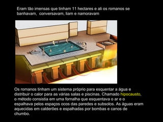 Eram tão imensas que tinham 11 hectares e ali os romanos se
 banhavam, conversavam, liam e namoravam




Os romanos tinham um sistema próprio para esquentar a água e
distribuir o calor para as várias salas e piscinas. Chamado hipocausto,
o método consistia em uma fornalha que esquentava o ar e o
espalhava pelos espaços ocos das paredes e subsolos. As águas eram
aquecidas em calderões e espalhadas por bombas e canos de
chumbo.
 