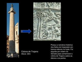 Possui a narrativa histórica
                    dos feitos do Imperador em
                    baixos-relevos no fuste. Foi
Coluna de Trajano   erguida por ordem do
Altura: 30m         Senado para comemorar a
                    vitória de Trajano sobre os
                    dácios e os partos.
 