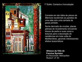 1º Estilo: Cantaria e Incrustação




Consiste em dar Idéia de placas de
Mármore recobrindo as paredes de
uma sala com uma camada de
gesso pintado.
Nome derivado de crustae, placas
pétreas de revestimento simulando
blocos de pedra e suas cores e
texturas para a decoração de
residências em toda volta do
Mediterrâneo, gerando interessantes
efeitos ilusionísticos



  Afresco da Villa de
  Fannius Synistor
  em Boscoreale. Metropolitan
  Museum of Art
 
