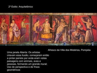 2º Estilo: Arquitetônico




                                    Afresco da Villa dos Mistérios, Pompéia
Uma janela Aberta: Os artistas
criavam essa ilusão, começaram então
a pintar painéis por onde eram vistas
paisagens com animais, aves e
pessoas, formando um grande mural;
Uso de perspectiva e de frisos
geométricos
 
