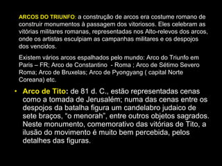 ARCOS DO TRIUNFO: a construção de arcos era costume romano de
 construir monumentos à passagem dos vitoriosos. Eles celebram as
 vitórias militares romanas, representadas nos Alto-relevos dos arcos,
 onde os artistas esculpiam as campanhas militares e os despojos
 dos vencidos.
 Existem vários arcos espalhados pelo mundo: Arco do Triunfo em
 Paris – FR; Arco de Constantino - Roma ; Arco de Sétimo Severo
 Roma; Arco de Bruxelas; Arco de Pyongyang ( capital Norte
 Coreana) etc.
• Arco de Tito: de 81 d. C., estão representadas cenas
  como a tomada de Jerusalém; numa das cenas entre os
  despojos da batalha figura um candelabro judaico de
  sete braços, “o menorah”, entre outros objetos sagrados.
  Neste monumento, comemorativo das vitórias de Tito, a
  ilusão do movimento é muito bem percebida, pelos
  detalhes das figuras.
 