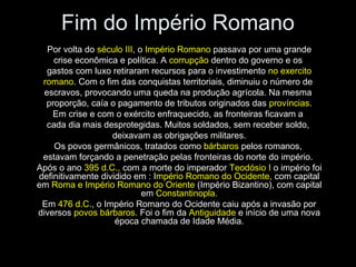 Fim do Império Romano
   Por volta do século III, o Império Romano passava por uma grande
    crise econômica e política. A corrupção dentro do governo e os
   gastos com luxo retiraram recursos para o investimento no exercito
 romano. Com o fim das conquistas territoriais, diminuiu o número de
  escravos, provocando uma queda na produção agrícola. Na mesma
  proporção, caía o pagamento de tributos originados das províncias.
    Em crise e com o exército enfraquecido, as fronteiras ficavam a
   cada dia mais desprotegidas. Muitos soldados, sem receber soldo,
                   deixavam as obrigações militares.
     Os povos germânicos, tratados como bárbaros pelos romanos,
 estavam forçando a penetração pelas fronteiras do norte do império.
Após o ano 395 d.C., com a morte do imperador Teodósio I o império foi
definitivamente dividido em : Império Romano do Ocidente, com capital
em Roma e Império Romano do Oriente (Império Bizantino), com capital
                             em Constantinopla.
 Em 476 d.C., o Império Romano do Ocidente caiu após a invasão por
diversos povos bárbaros. Foi o fim da Antiguidade e início de uma nova
                    época chamada de Idade Média.
 