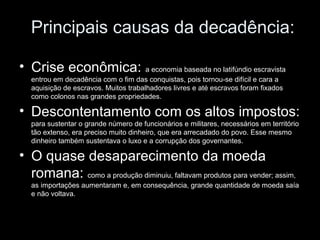 Principais causas da decadência:

• Crise econômica: a economia baseada no latifúndio escravista
   entrou em decadência com o fim das conquistas, pois tornou-se difícil e cara a
   aquisição de escravos. Muitos trabalhadores livres e até escravos foram fixados
   como colonos nas grandes propriedades.

• Descontentamento com os altos impostos:
   para sustentar o grande número de funcionários e militares, necessários em território
   tão extenso, era preciso muito dinheiro, que era arrecadado do povo. Esse mesmo
   dinheiro também sustentava o luxo e a corrupção dos governantes.

• O quase desaparecimento da moeda
  romana: como a produção diminuiu, faltavam produtos para vender; assim,
   as importações aumentaram e, em consequência, grande quantidade de moeda saía
   e não voltava.
 