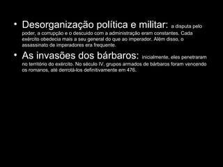 • Desorganização política e militar:                              a disputa pelo
 poder, a corrupção e o descuido com a administração eram constantes. Cada
 exército obedecia mais a seu general do que ao imperador. Além disso, o
 assassinato de imperadores era frequente.

• As invasões dos bárbaros:                             inicialmente, eles penetraram
 no território do exército. No século IV, grupos armados de bárbaros foram vencendo
 os romanos, até derrotá-los definitivamente em 476.
 