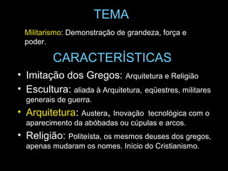 TEMA
  Militarismo: Demonstração de grandeza, força e
  poder.

          CARACTERÍSTICAS
• Imitação dos Gregos: Arquitetura e Religião
• Escultura: aliada à Arquitetura, eqüestres, militares
  generais de guerra.
• Arquitetura: Austera, Inovação   tecnológica com o
  aparecimento da abóbadas ou cúpulas e arcos.
• Religião: Politeísta, os mesmos deuses dos gregos,
  apenas mudaram os nomes. Início do Cristianismo.
 