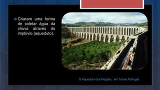 Criaram uma forma
de coletar água da
chuva através do
implúvio (aqueduto).
O Aqueduto dos Pegões, em Tomar,Portugal.
 