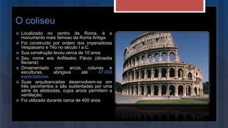 O coliseu
 Localizado no centro de Roma, é o
monumento mais famoso da Roma Antiga.
 Foi construído por ordem dos imperadores
Vespasiano e Tito no século I a.C.
 Sua construção levou cerca de 10 anos
 Seu nome era Anfiteatro Flávio (dinastia
flaviana)
 Ornamentado com arcos, colunas e
esculturas, abrigava até 47.000
espectadores.
 Suas arquibancadas desenvolvem-se em
três pavimentos e são sustentadas por uma
série de abóbodas, cujos arcos permitem a
ventilação.
 Foi utilizado durante cerca de 400 anos
 