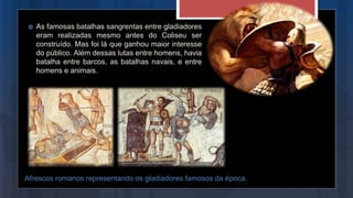 Afrescos romanos representando os gladiadores famosos da época.
 As famosas batalhas sangrentas entre gladiadores
eram realizadas mesmo antes do Coliseu ser
construído. Mas foi lá que ganhou maior interesse
do público. Além dessas lutas entre homens, havia
batalha entre barcos, as batalhas navais, e entre
homens e animais.
 