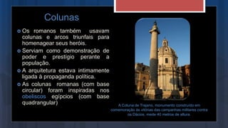 Colunas
 Os romanos também usavam
colunas e arcos triunfais para
homenagear seus heróis.
 Serviam como demonstração de
poder e prestígio perante a
população.
 A arquitetura estava intimamente
ligada à propaganda política.
 As colunas romanas (com base
circular) foram inspiradas nos
obeliscos egípcios (com base
quadrangular) A Coluna de Trajano, monumento construído em
comemoração às vitórias das campanhas militares contra
os Dácios, mede 40 metros de altura.
 