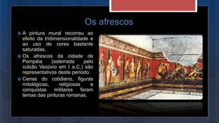 Os afrescos
 A pintura mural recorreu ao
efeito da tridimensionalidade e
ao uso de cores bastante
saturadas.
 Os afrescos da cidade de
Pompéia (soterrada pelo
vulcão Vesúvio em I a.C.) são
representativos deste período.
 Cenas do cotidiano, figuras
mitológicas, religiosas e
conquistas militares foram
temas das pinturas romanas.
 