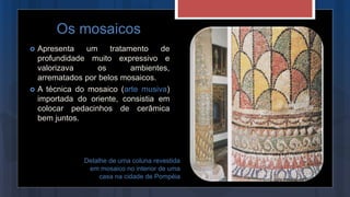 Apresenta um tratamento de
profundidade muito expressivo e
valorizava os ambientes,
arrematados por belos mosaicos.
 A técnica do mosaico (arte musiva)
importada do oriente, consistia em
colocar pedacinhos de cerâmica
bem juntos.
Os mosaicos
Detalhe de uma coluna revestida
em mosaico no interior de uma
casa na cidade de Pompéia
 