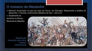 O mosaico de Alexandre
 Mosaico encontrado no piso da casa do Fauno, em Pompéia. Representa a batalha de
Alexandre, o Grande, contra Dario (Batalha de Isso – 333 a.C).
 Atualmente se
encontra no Museu
Nacional de Nápoles.
Reprodução
ilustrando como era o
mosaico
originalmente
 