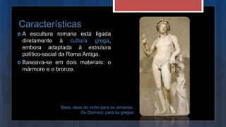 A escultura romana está ligada
diretamente à cultura grega,
embora adaptada à estrutura
político-social da Roma Antiga.
 Baseava-se em dois materiais: o
mármore e o bronze.
Características
Baco, deus do vinho para os romanos.
Ou Dionísio, para os gregos.
 