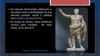  As classes dominantes utilizavam a
escultura como manifestação da sua
elevada posição social e política
com caráter propagandístico.
 Ao longo do tempo, essa tendência
evoluiu para modelos de meio
corpo, já no século II.
Augusto, imperador de Roma
 