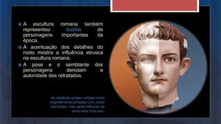 As estátuas gregas antigas eram
originalmente pintadas com cores
berrantes, mas após milhares de
anos esta tinta saiu.
 A escultura romana também
representou bustos de
personagens importantes da
época.
 A acentuação dos detalhes do
rosto mostra a influência etrusca
na escultura romana.
 A pose e o semblante dos
personagens denotam a
autoridade dos retratados.
 