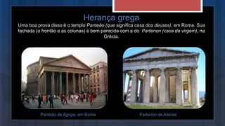 Herança grega
Uma boa prova disso é o templo Panteão (que significa casa dos deuses), em Roma. Sua
fachada (o frontão e as colunas) é bem parecida com a do Partenon (casa da virgem), na
Grécia.
Panteão de Agripa, em Roma Partenon de Atenas
 